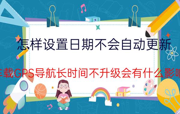 怎样设置日期不会自动更新 车载GPS导航长时间不升级会有什么影响？